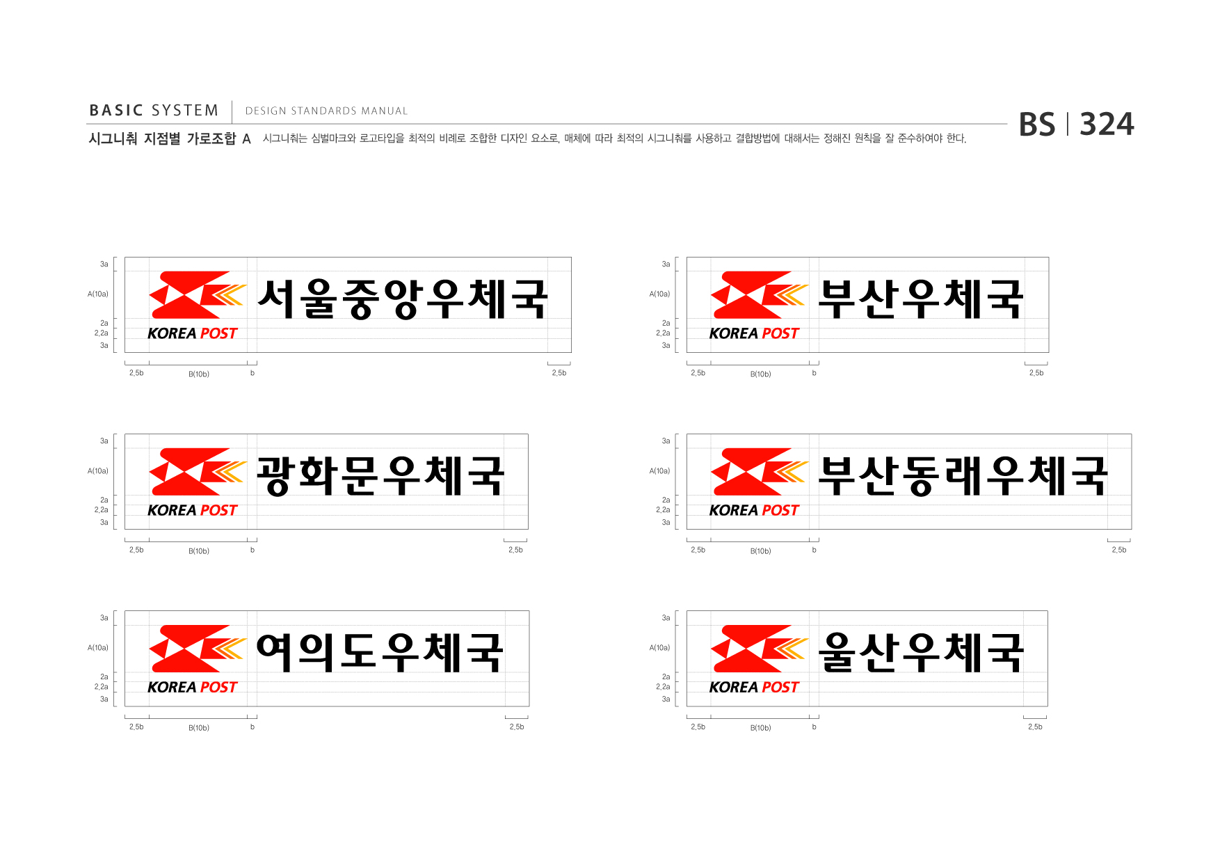 BASIC SYSTEM  DESIGN STANDARDS MANUAL  시그니춰 지점별 가로조합 A  시그니춰는 심벌마크와 로고타입을 최적의 비례로 조합한 디자인 요소로, 매체에 따라 최적의 시그니춰를 사용하고 결합방법에 대해서는 정해진 원칙을 잘 준수하여야 한다.  BS I 324  3a  3a  A(10a)  2a 2.2a 3a 2.5b b  서울중앙우체국 B(10b) 2.5b  A(10a)  2a 2.2a 3a 2.5b b  부산우체국 B(10b) 2.5b  3a  3a  A(10a)  2a 2.2a 3a 2.5b b  광화문우체국 B(10b) 2.5b  A(10a)  2a 2.2a 3a 2.5b b  부산동래우체국 B(10b) 2.5b  3a  3a  A(10a)  2a 2.2a 3a 2.5b  여의도우체국 B(10b) b 2.5b  A(10a)  2a 2.2a 3a 2.5b b  울산우체국 B(10b) 2.5b